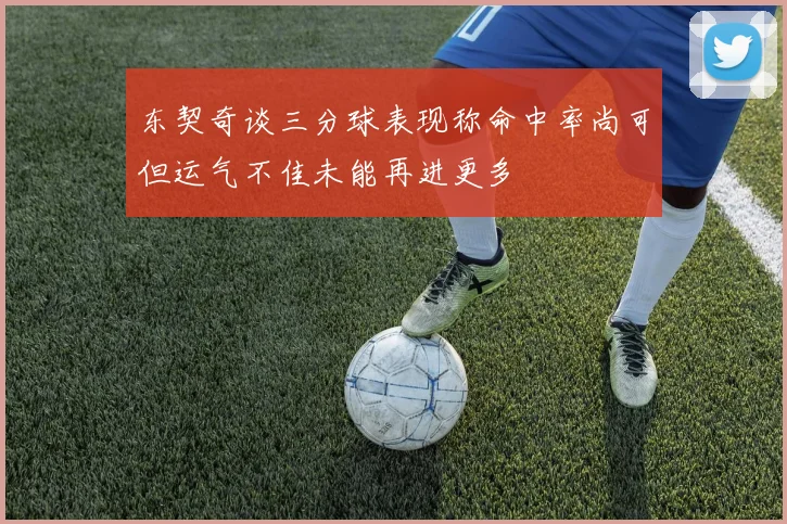 东契奇谈三分球表现称命中率尚可但运气不佳未能再进更多