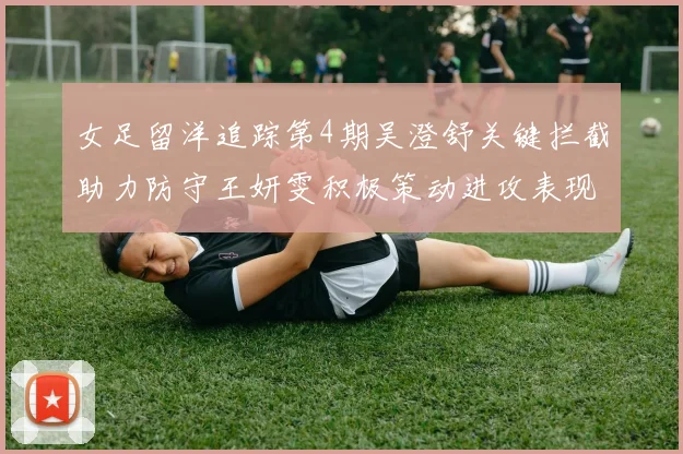 女足留洋追踪第4期吴澄舒关键拦截助力防守王妍雯积极策动进攻表现出色