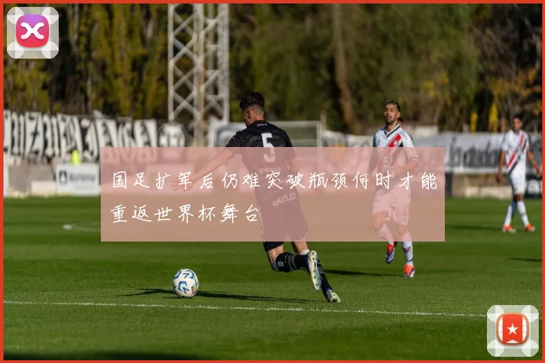 国足扩军后仍难突破瓶颈何时才能重返世界杯舞台