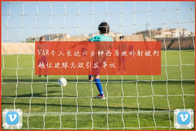 VAR介入长达六分钟西马坎补射被判越位进球无效引发争议