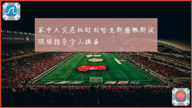 家中火灾危机时刻哈克斯感慨斯波现场指导令人振奋