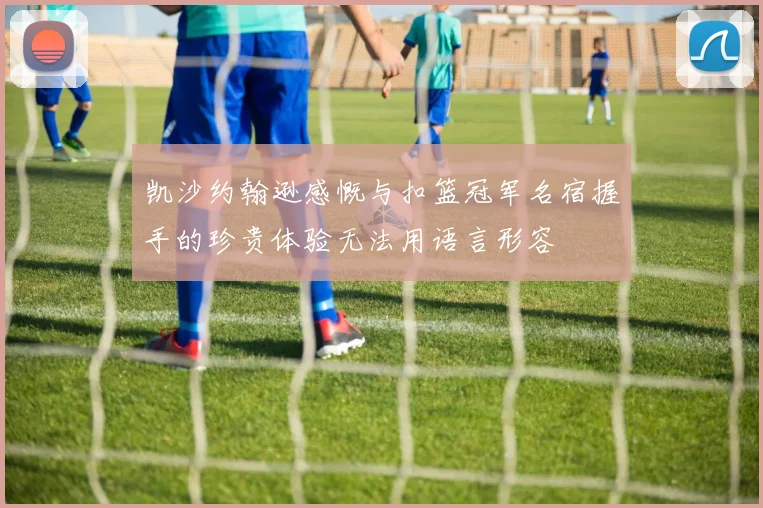 凯沙约翰逊感慨与扣篮冠军名宿握手的珍贵体验无法用语言形容