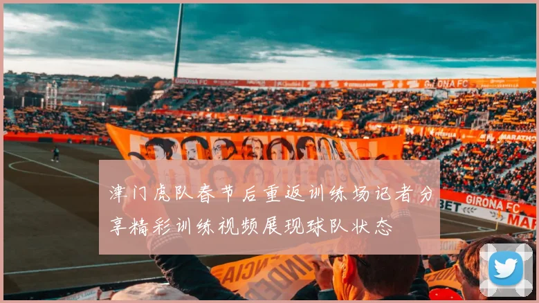 津门虎队春节后重返训练场记者分享精彩训练视频展现球队状态