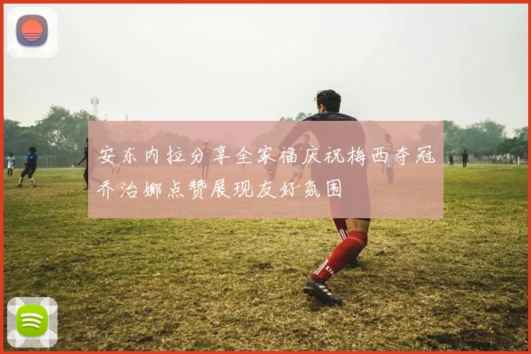 安东内拉分享全家福庆祝梅西夺冠乔治娜点赞展现友好氛围