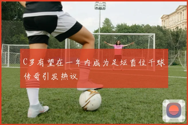 C罗有望在一年内成为足坛首位千球传奇引发热议