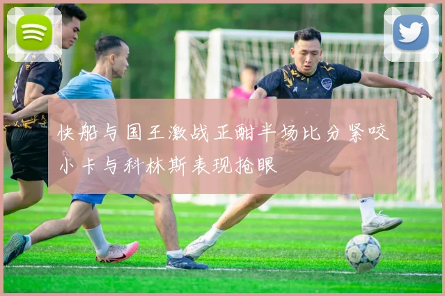 快船与国王激战正酣半场比分紧咬小卡与科林斯表现抢眼