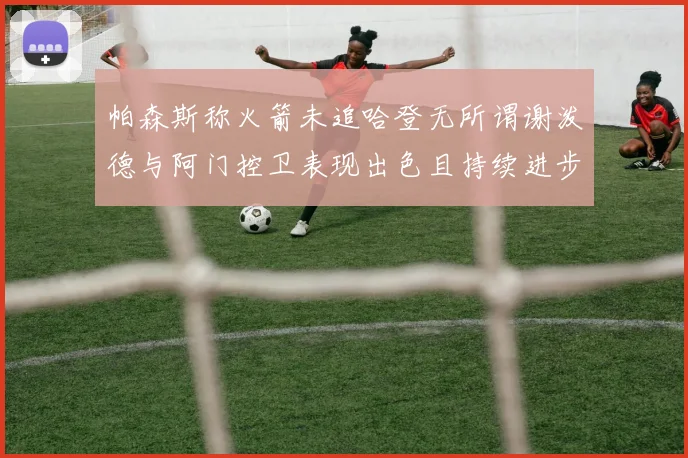 帕森斯称火箭未追哈登无所谓谢泼德与阿门控卫表现出色且持续进步