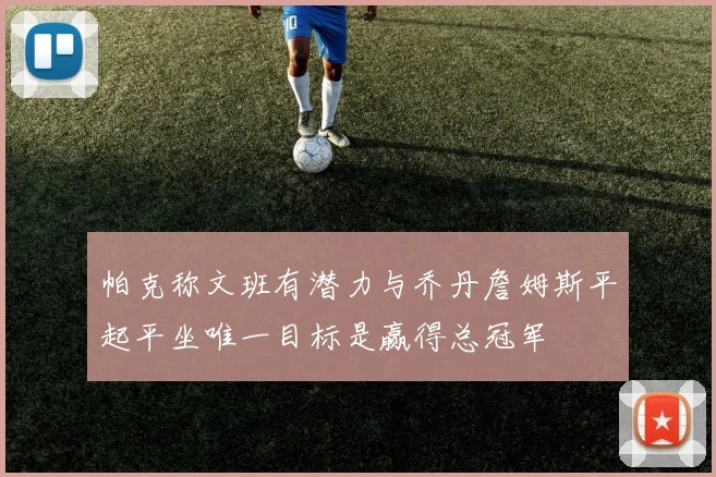 帕克称文班有潜力与乔丹詹姆斯平起平坐唯一目标是赢得总冠军