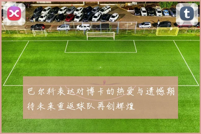 巴尔科表达对博卡的热爱与遗憾期待未来重返球队再创辉煌