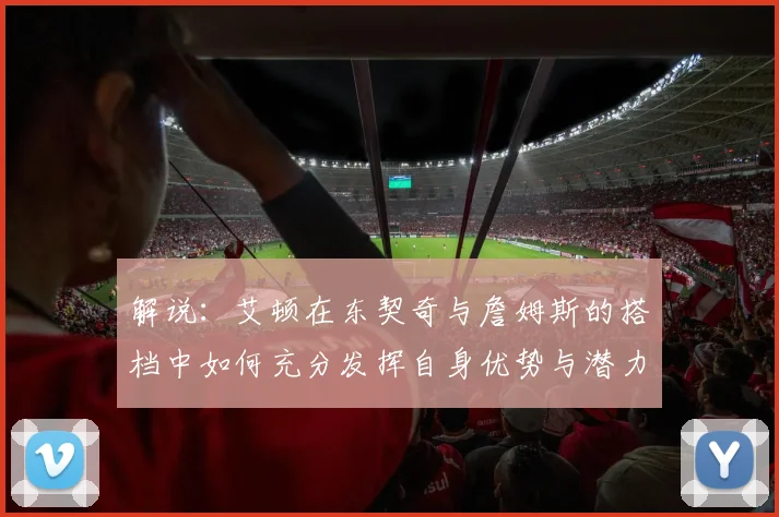 解说：艾顿在东契奇与詹姆斯的搭档中如何充分发挥自身优势与潜力