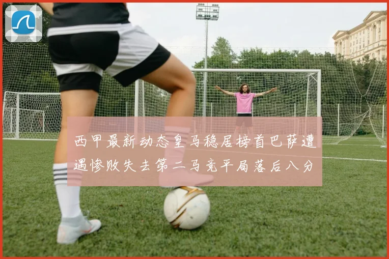 西甲最新动态皇马稳居榜首巴萨遭遇惨败失去第二马竞平局落后八分