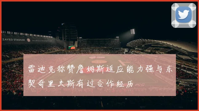 雷迪克称赞詹姆斯适应能力强与东契奇里夫斯有过合作经历