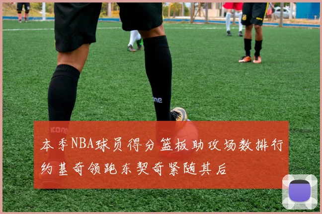 本季NBA球员得分篮板助攻场数排行约基奇领跑东契奇紧随其后