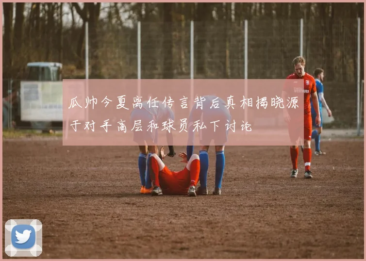 瓜帅今夏离任传言背后真相揭晓源于对手高层和球员私下讨论