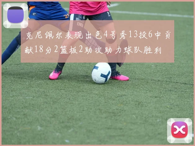 克尼佩尔表现出色4号秀13投6中贡献18分2篮板2助攻助力球队胜利