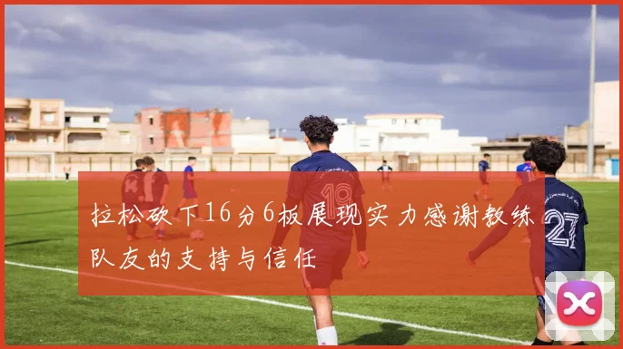 拉松砍下16分6板展现实力感谢教练队友的支持与信任