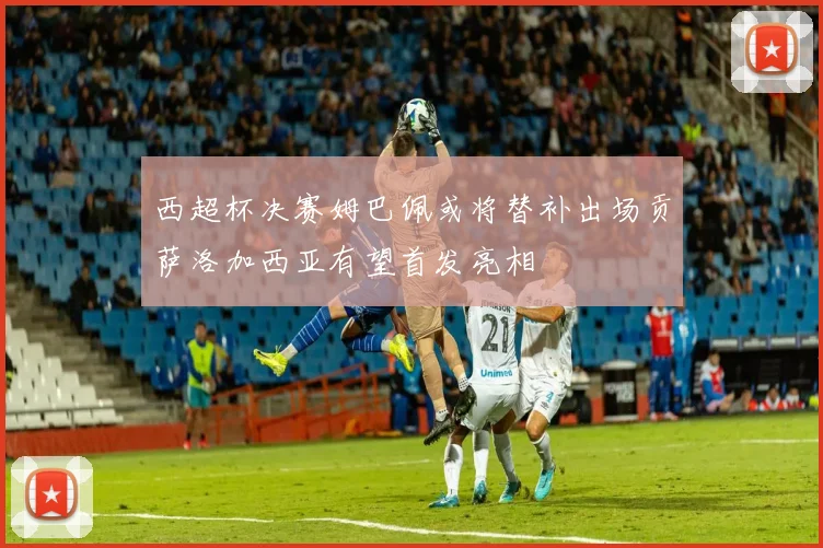 西超杯决赛姆巴佩或将替补出场贡萨洛加西亚有望首发亮相