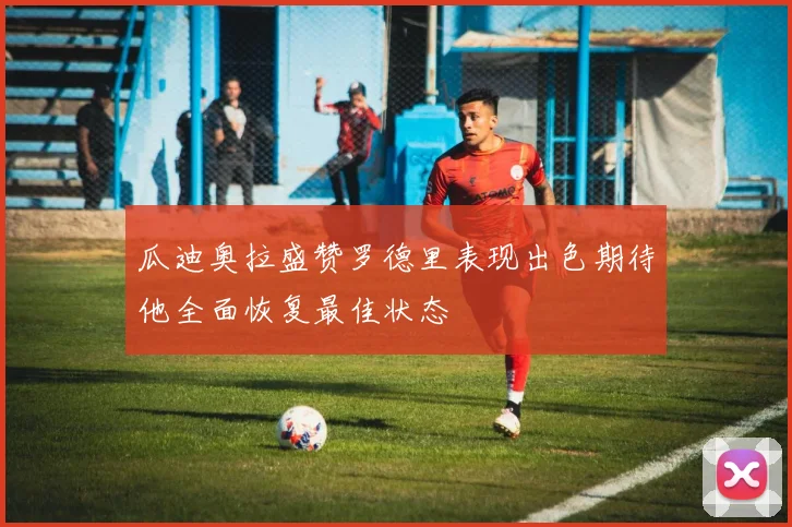 瓜迪奥拉盛赞罗德里表现出色期待他全面恢复最佳状态