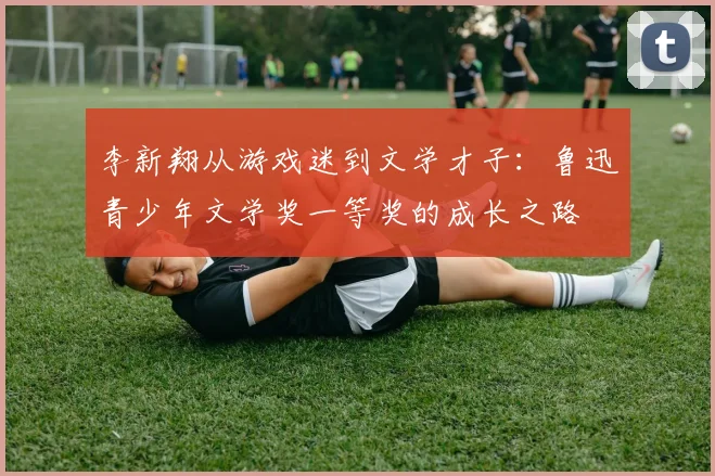 李新翔从游戏迷到文学才子：鲁迅青少年文学奖一等奖的成长之路