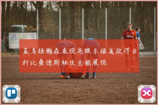 菜鸟杨瀚森表现亮眼乐福高效得分科比桑德斯助攻全能展现