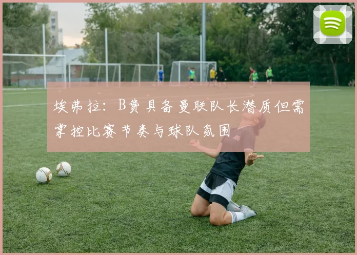 埃弗拉：B费具备曼联队长潜质但需掌控比赛节奏与球队氛围