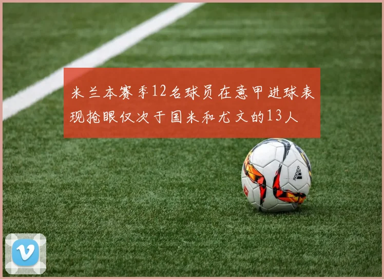 米兰本赛季12名球员在意甲进球表现抢眼仅次于国米和尤文的13人