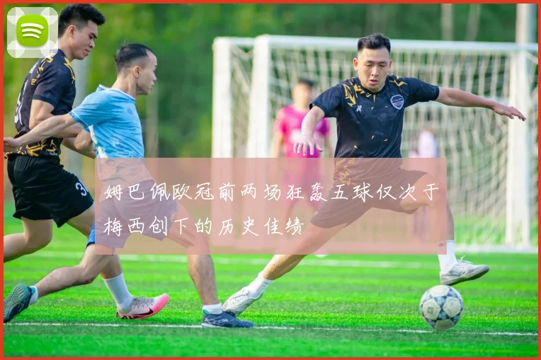 姆巴佩欧冠前两场狂轰五球仅次于梅西创下的历史佳绩
