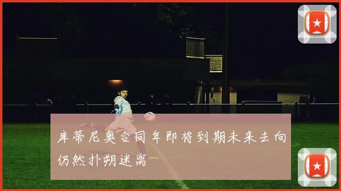 库蒂尼奥合同年即将到期未来去向仍然扑朔迷离