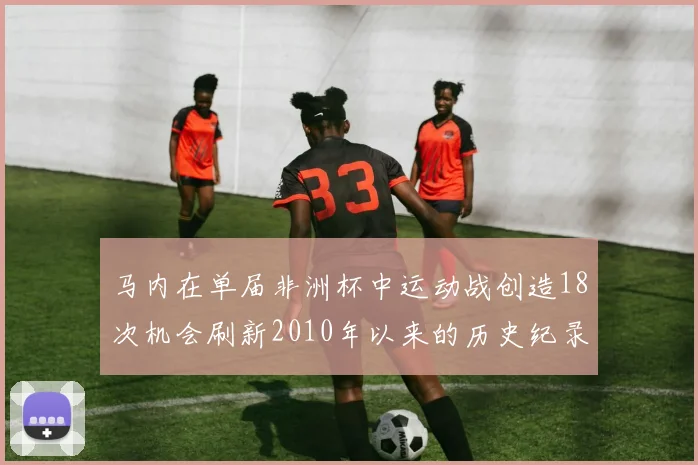 马内在单届非洲杯中运动战创造18次机会刷新2010年以来的历史纪录
