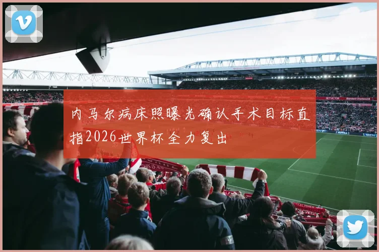 内马尔病床照曝光确认手术目标直指2026世界杯全力复出