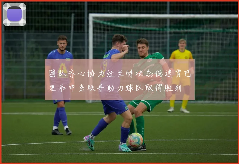 团队齐心协力杜兰特状态低迷贾巴里和申京联手助力球队取得胜利