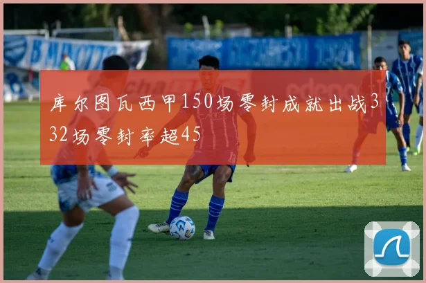 库尔图瓦西甲150场零封成就出战332场零封率超45