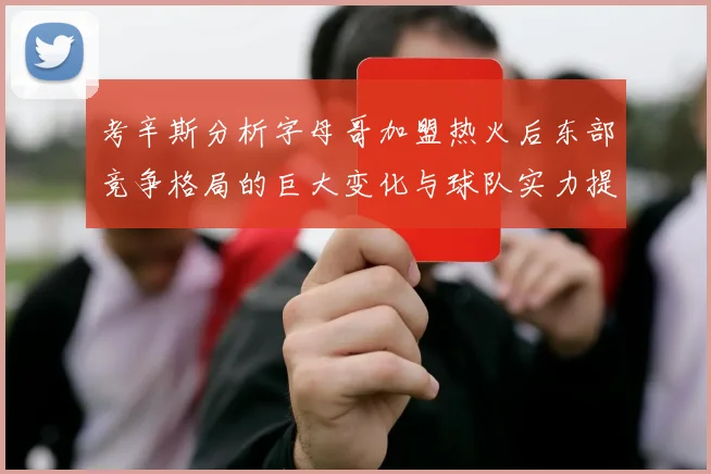 考辛斯分析字母哥加盟热火后东部竞争格局的巨大变化与球队实力提升
