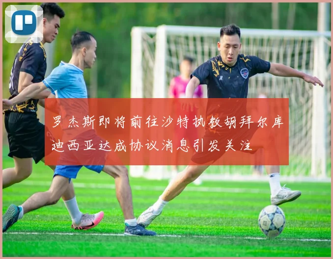 罗杰斯即将前往沙特执教胡拜尔库迪西亚达成协议消息引发关注