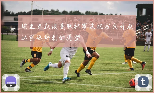 埃里克森谈曼联杯赛庆祝方式并表达重返热刺的愿望