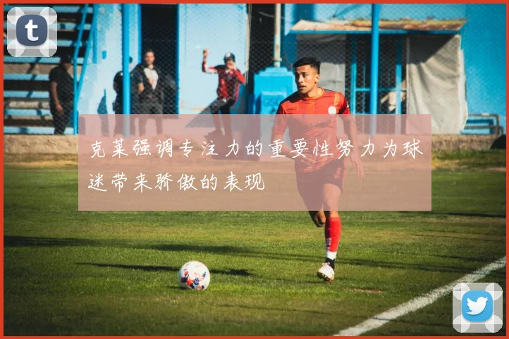 克莱强调专注力的重要性努力为球迷带来骄傲的表现