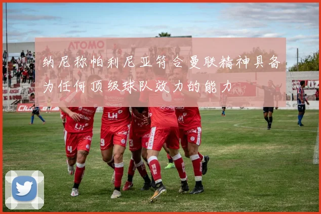 纳尼称帕利尼亚符合曼联精神具备为任何顶级球队效力的能力