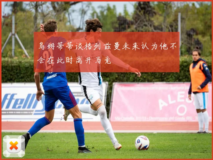 乌姆蒂蒂谈格列兹曼未来认为他不会在此时离开马竞