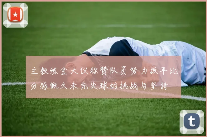 主教练金大仪称赞队员努力扳平比分感慨久未先失球的挑战与坚持