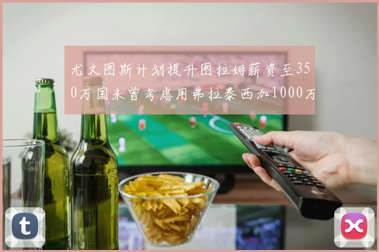 尤文图斯计划提升图拉姆薪资至350万国米曾考虑用弗拉泰西加1000万交易
